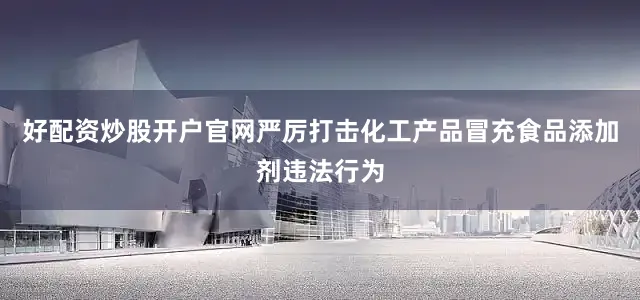 好配资炒股开户官网严厉打击化工产品冒充食品添加剂违法行为
