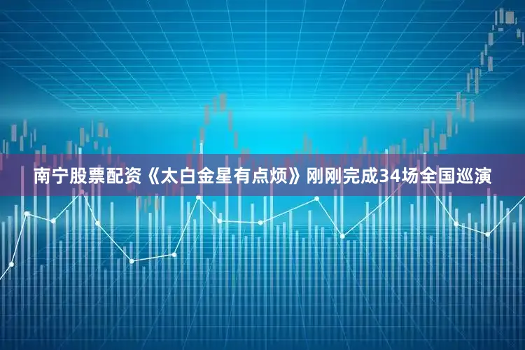 南宁股票配资《太白金星有点烦》刚刚完成34场全国巡演
