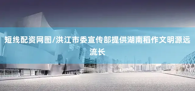 短线配资网图/洪江市委宣传部提供湖南稻作文明源远流长