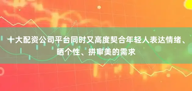 十大配资公司平台同时又高度契合年轻人表达情绪、晒个性、拼审美的需求