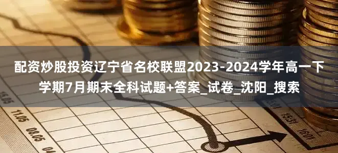 配资炒股投资辽宁省名校联盟2023-2024学年高一下学期7月期末全科试题+答案_试卷_沈阳_搜索