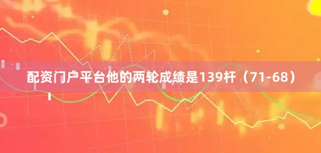 配资门户平台他的两轮成绩是139杆（71-68）