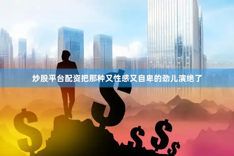 炒股平台配资把那种又性感又自卑的劲儿演绝了