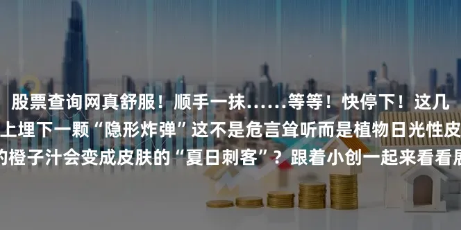 股票查询网真舒服！顺手一抹……等等！快停下！这几滴橙子汁可能正在你皮肤上埋下一颗“隐形炸弹”这不是危言耸听而是植物日光性皮炎在作祟为什么甜蜜的橙子汁会变成皮肤的“夏日刺客”？跟着小创一起来看看展开剩余65%赶紧转发给身边爱吃水果爱户外活动的家人朋友特别是带娃的宝妈宝爸！别让这甜蜜的“陷阱”伤害了皮肤！你有过类似的经历吗？来评论区说说上下发布于：北京市