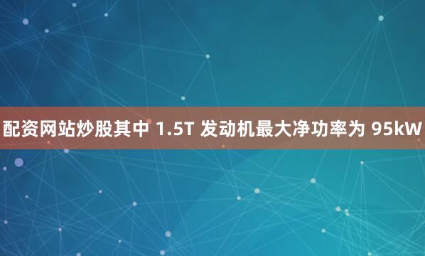 配资网站炒股其中 1.5T 发动机最大净功率为 95kW